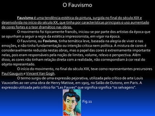 O Fauvismo
Fauvismo é uma tendência estética da pintura, surgida no final do século XIX e
desenvolvida no início do século XX, que tinha por características principais o uso aumentado
de cores fortes e o teor dramático nas obras.
O movimento foi tipicamente francês, iniciou-se por parte dos artistas da época que
se opunham a seguir a regra da estética impressionista, em vigor na época.
O Fauvismo, ou Fovismo, tinha temática leve, baseada na alegria de viver e nas
emoções, e não tinha fundamentação ou intenção crítica nem política. A mistura de cores é
consideravelmente reduzida nestas obras, mas o papel das cores é extremamente importante
nelas, pois eram responsáveis pela noção de limites, volume, relevo e perspectiva. Além
disso, as cores não tinham relação direta com a realidade, não correspondiam à cor real do
objeto representado.
O início do movimento, no final do século XIX, teve como representantes precursores
Paul Gauguin e Vincent Van Gogh.
O termo surgiu de uma expressão pejorativa, utilizada pelo crítico de arte Louis
Vauxcelles ao ver uma obra de Henry Matisse, em 1905, no Salão de Outono, em Paris. A
expressão utilizada pelo crítico foi “Les Fauves” que significa significa “os selvagens”.

Fig.11

 