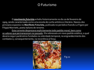 O Futurismo

O movimento futurista eclodiu historicamente no dia 20 de fevereiro de
1909, sendo caracterizado como uma escola de cunho artístico e literário. Nasceu dos
princípios expostos no Manifesto Futurista, publicado no periódico francês Le Figaro por
Filippo Marinetti, poeta italiano de renome.
Esta corrente desprezava explicitamente todo padrão moral, bem como
os valores que permaneceram no passado. Ela sobressaía um novo padrão estético, o qual
deveria seguir parâmetros fundados na celeridade temporal, no engrandecimento dos
combates e, consequentemente, na recorrência à força.

Fig.12

 