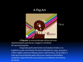 A Pop Art

Fig.15

A Pop Art é uma escola que utiliza nas suas
representações pitorescas, imagens e símbolos
de natureza popular.
Originado particularmente nos Estados Unidos e na
Inglaterra, este movimento foi assim batizado em 1954, quando o
crítico inglês Lawrence Alloway assim o denominou, ao se referir a
tudo que era produzido pela cultura em massa no hemisfério
ocidental, especialmente aos produtos procedentes da América
do Norte.

 