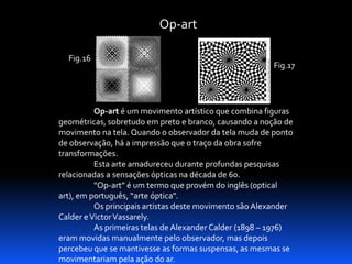 Op-art
Fig.16

Fig.17

Op-art é um movimento artístico que combina figuras
geométricas, sobretudo em preto e branco, causando a noção de
movimento na tela. Quando o observador da tela muda de ponto
de observação, há a impressão que o traço da obra sofre
transformações.
Esta arte amadureceu durante profundas pesquisas
relacionadas a sensações ópticas na década de 60.
“Op-art” é um termo que provém do inglês (optical
art), em português, “arte óptica”.
Os principais artistas deste movimento são Alexander
Calder e Victor Vassarely.
As primeiras telas de Alexander Calder (1898 – 1976)
eram movidas manualmente pelo observador, mas depois
percebeu que se mantivesse as formas suspensas, as mesmas se
movimentariam pela ação do ar.

 