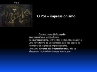Fig.4

O Pós – impressionismo

Como o nome já diz, o pósimpressionismo, surgiu depois
do impressionismo, entre 1880 e 1890. Deu origem a
uma nova forma de se expressar, pois não seguia-se
fielmente as regras do impressionismo.
Contudo, as obras pós-impressionistas, não se
afastavam muito do estilo que a antecede.

 