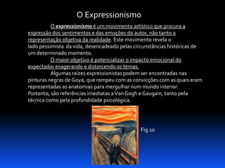 O Expressionismo
O expressionismo é um movimento artístico que procura a
expressão dos sentimentos e das emoções do autor, não tanto a
representação objetiva da realidade. Este movimento revela o
lado pessimista da vida, desencadeado pelas circunstâncias históricas de
um determinado momento.
O maior objetivo é potencializar o impacto emocional do
expectador exagerando e distorcendo os temas.
Algumas raízes expressionistas podem ser encontradas nas
pinturas negras de Goya, que rompeu com as convicções com as quais eram
representadas as anatomias para mergulhar num mundo interior.
Portanto, são referências imediatas a Van Gogh e Gaugain, tanto pela
técnica como pela profundidade psicológica.

Fig.10

 