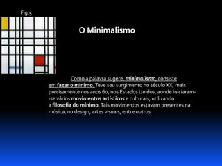 Fig.5

O Minimalismo

Como a palavra sugere, minimalismo, consiste
em fazer o mínimo. Teve seu surgimento no século XX, mais
precisamente nos anos 60, nos Estados Unidos, aonde iniciaram-se vários movimentos artísticos e culturais, utilizando
a filosofia do mínimo. Tais movimentos estavam presentes na
música, no design, artes visuais, entre outros.

 