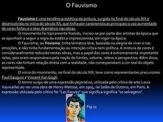 O Fauvismo
Fauvismo é uma tendência estética da pintura, surgida no final do século XIX e
desenvolvida no início do século XX, que tinha por características principais o uso aumentado
de cores fortes e o teor dramático nas obras.
O movimento foi tipicamente francês, iniciou-se por parte dos artistas da época que
se opunham a seguir a regra da estética impressionista, em vigor na época.
O Fauvismo, ou Fovismo, tinha temática leve, baseada na alegria de viver e nas
emoções, e não tinha fundamentação ou intenção crítica nem política. A mistura de cores é
consideravelmente reduzida nestas obras, mas o papel das cores é extremamente importante
nelas, pois eram responsáveis pela noção de limites, volume, relevo e perspectiva. Além disso,
as cores não tinham relação direta com a realidade, não correspondiam à cor real do objeto
representado.
O início do movimento, no final do século XIX, teve como representantes precursores
Paul Gauguin e Vincent Van Gogh.
O termo surgiu de uma expressão pejorativa, utilizada pelo crítico de arte Louis
Vauxcelles ao ver uma obra de Henry Matisse, em 1905, no Salão de Outono, em Paris. A
expressão utilizada pelo crítico foi “Les Fauves” que significa significa “os selvagens”.

Fig.11

 