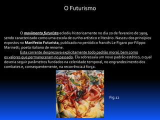 O Futurismo

O movimento futurista eclodiu historicamente no dia 20 de fevereiro de 1909,
sendo caracterizado como uma escola de cunho artístico e literário. Nasceu dos princípios
expostos no Manifesto Futurista, publicado no periódico francês Le Figaro por Filippo
Marinetti, poeta italiano de renome.
Esta corrente desprezava explicitamente todo padrão moral, bem como
os valores que permaneceram no passado. Ela sobressaía um novo padrão estético, o qual
deveria seguir parâmetros fundados na celeridade temporal, no engrandecimento dos
combates e, consequentemente, na recorrência à força.

Fig.12

 