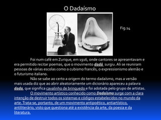 O Dadaísmo
Fig.14

Foi num café em Zurique, em 1916, onde cantores se apresentavam e
era permitido recitar poemas, que o movimento dadá surgiu. Ali se reuniram
pessoas de várias escolas como o cubismo francês, o expressionismo alemão e
o futurismo italiano.
Não se sabe ao certo a origem do termo dadaísmo, mas a versão
mais usada diz que ao abrir aleatoriamente um dicionário apareceu a palavra
dada, que significa cavalinho de brinquedo e foi adotada pelo grupo de artistas.
O movimento artístico conhecido como Dadaísmo surge com a clara
intenção de destruir todos os sistemas e códigos estabelecidos no mundo da
arte. Trata-se, portanto, de um movimento antipoético, antiartístico,
antiliterário, visto que questiona até a existência da arte, da poesia e da
literatura.

 