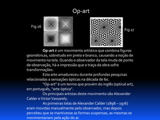 Op-art
Fig.16

Fig.17

Op-art é um movimento artístico que combina figuras
geométricas, sobretudo em preto e branco, causando a noção de
movimento na tela. Quando o observador da tela muda de ponto
de observação, há a impressão que o traço da obra sofre
transformações.
Esta arte amadureceu durante profundas pesquisas
relacionadas a sensações ópticas na década de 60.
“Op-art” é um termo que provém do inglês (optical art),
em português, “arte óptica”.
Os principais artistas deste movimento são Alexander
Calder e Victor Vassarely.
As primeiras telas de Alexander Calder (1898 – 1976)
eram movidas manualmente pelo observador, mas depois
percebeu que se mantivesse as formas suspensas, as mesmas se
movimentariam pela ação do ar.

 