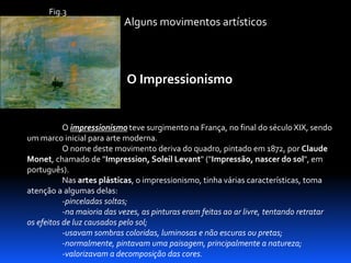 Fig.3

Alguns movimentos artísticos

O Impressionismo

O impressionismo teve surgimento na França, no final do século XIX, sendo
um marco inicial para arte moderna.
O nome deste movimento deriva do quadro, pintado em 1872, por Claude
Monet, chamado de "Impression, Soleil Levant" ("Impressão, nascer do sol", em
português).
Nas artes plásticas, o impressionismo, tinha várias características, toma
atenção a algumas delas:
-pinceladas soltas;
-na maioria das vezes, as pinturas eram feitas ao ar livre, tentando retratar
os efeitos de luz causados pelo sol;
-usavam sombras coloridas, luminosas e não escuras ou pretas;
-normalmente, pintavam uma paisagem, principalmente a natureza;
-valorizavam a decomposição das cores.

 