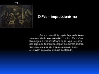 Fig.4

O Pós – impressionismo

Como o nome já diz, o pós-impressionismo,
surgiu depois do impressionismo, entre 1880 e 1890.
Deu origem a uma nova forma de se expressar, pois
não seguia-se fielmente as regras do impressionismo.
Contudo, as obras pós-impressionistas, não se
afastavam muito do estilo que a antecede.

 