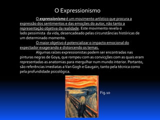 O Expressionismo
O expressionismo é um movimento artístico que procura a
expressão dos sentimentos e das emoções do autor, não tanto a
representação objetiva da realidade. Este movimento revela o
lado pessimista da vida, desencadeado pelas circunstâncias históricas de
um determinado momento.
O maior objetivo é potencializar o impacto emocional do
expectador exagerando e distorcendo os temas.
Algumas raízes expressionistas podem ser encontradas nas
pinturas negras de Goya, que rompeu com as convicções com as quais eram
representadas as anatomias para mergulhar num mundo interior. Portanto,
são referências imediatas a Van Gogh e Gaugain, tanto pela técnica como
pela profundidade psicológica.

Fig.10

 