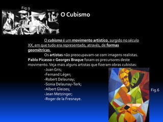 Fig.9

O Cubismo

O cubismo é um movimento artístico, surgido no século
XX, em que tudo era representado, através, de formas
geométricas.
Os artistas não preocupavam-se com imagens realistas.
Pablo Picasso e Georges Braque foram os precursores deste
movimento. Veja mais alguns artistas que fizeram obras cubistas:
-Juan Gris;
-Fernand Léger;
-Robert Delaunay;
-Sonia Delaunay-Terk;
-Albert Gleizes;
-Jean Metzinger;
-Roger de la Fresnaye.

Fig.6

 