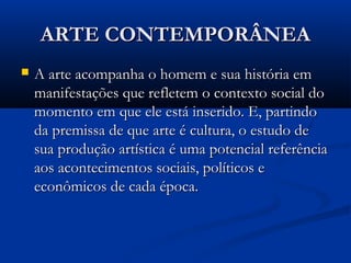 ARTE CONTEMPORÂNEAARTE CONTEMPORÂNEA
 A arte acompanha o homem e sua história emA arte acompanha o homem e sua história em
manifestações que refletem o contexto social domanifestações que refletem o contexto social do
momento em que ele está inserido. E, partindomomento em que ele está inserido. E, partindo
da premissa de que arte é cultura, o estudo deda premissa de que arte é cultura, o estudo de
sua produção artística é uma potencial referênciasua produção artística é uma potencial referência
aos acontecimentos sociais, políticos eaos acontecimentos sociais, políticos e
econômicos de cada época.econômicos de cada época.
 