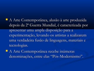  A Arte Contemporânea, alusão à arte produzidaA Arte Contemporânea, alusão à arte produzida
depois da 2ª Guerra Mundial, é caracterizada pordepois da 2ª Guerra Mundial, é caracterizada por
apresentar uma ampla disposição para aapresentar uma ampla disposição para a
experimentação, levando os artistas a realizaremexperimentação, levando os artistas a realizarem
uma verdadeira fusão de linguagens, materiais euma verdadeira fusão de linguagens, materiais e
tecnologias.tecnologias.
 A Arte Contemporânea recebe inúmerasA Arte Contemporânea recebe inúmeras
denominações, entre elas “Pós-Modernismo”.denominações, entre elas “Pós-Modernismo”.
 