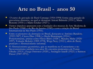 Arte no Brasil - anos 50Arte no Brasil - anos 50
 O curso de gravação de Iberê Camargo (1914-1994) forma uma geração deO curso de gravação de Iberê Camargo (1914-1994) forma uma geração de
gravuristas abstratos, na qual se destacam Antoni Babinski (1931-), Mariagravuristas abstratos, na qual se destacam Antoni Babinski (1931-), Maria
Bonomi (1935-) e Mário Gruber (1927-).Bonomi (1935-) e Mário Gruber (1927-).
 Outros impulsos aparecem com a fundação dos museus de Arte Moderna deOutros impulsos aparecem com a fundação dos museus de Arte Moderna de
São Paulo (1948) e do Rio de Janeiro (1949) e com a criação da BienalSão Paulo (1948) e do Rio de Janeiro (1949) e com a criação da Bienal
Internacional de São Paulo (1951).Internacional de São Paulo (1951).
 Entre os pioneiros da abstração no Brasil, destacam-se Antônio BandeiraEntre os pioneiros da abstração no Brasil, destacam-se Antônio Bandeira
(1922-1967), Cícero Dias (1908-) e Sheila Branningan (1914-).(1922-1967), Cícero Dias (1908-) e Sheila Branningan (1914-).
Posteriormente, artistas como Flávio Shiró (1928-), Manabu Mabe (1924-Posteriormente, artistas como Flávio Shiró (1928-), Manabu Mabe (1924-
1997), Yolanda Mohalyi (1909-1978), Wega Nery (1912-), além de Iberê,1997), Yolanda Mohalyi (1909-1978), Wega Nery (1912-), além de Iberê,
praticam o Abstracionismo informal.praticam o Abstracionismo informal.
 O Abstracionismo geométrico, que se manifesta no Concretismo e noO Abstracionismo geométrico, que se manifesta no Concretismo e no
Neoconcretismo também nos anos 50, encontra praticantes em TomieNeoconcretismo também nos anos 50, encontra praticantes em Tomie
Ohtake (1913-), Fayga Ostrower (1920-), Arcângelo Ianelli (1922-) e SamsonOhtake (1913-), Fayga Ostrower (1920-), Arcângelo Ianelli (1922-) e Samson
Flexor (1907-1971).Flexor (1907-1971).
 