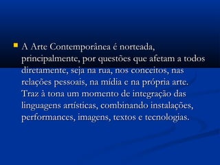  A Arte Contemporânea é norteada,A Arte Contemporânea é norteada,
principalmente, por questões que afetam a todosprincipalmente, por questões que afetam a todos
diretamente, seja na rua, nos conceitos, nasdiretamente, seja na rua, nos conceitos, nas
relações pessoais, na mídia e na própria arte.relações pessoais, na mídia e na própria arte.
Traz à tona um momento de integração dasTraz à tona um momento de integração das
linguagens artísticas, combinando instalações,linguagens artísticas, combinando instalações,
performances, imagens, textos e tecnologias.performances, imagens, textos e tecnologias.
 
