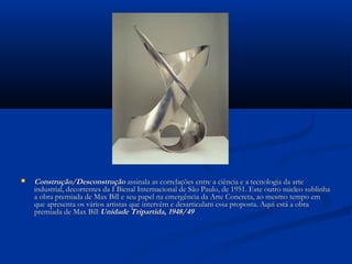  Construção/DesconstruçãoConstrução/Desconstrução assinala as correlações entre a ciência e a tecnologia da arteassinala as correlações entre a ciência e a tecnologia da arte
industrial, decorrentes da I Bienal Internacional de São Paulo, de 1951. Este outro núcleo sublinhaindustrial, decorrentes da I Bienal Internacional de São Paulo, de 1951. Este outro núcleo sublinha
a obra premiada de Max Bill e seu papel na emergência da Arte Concreta, ao mesmo tempo ema obra premiada de Max Bill e seu papel na emergência da Arte Concreta, ao mesmo tempo em
que apresenta os vários artistas que intervêm e desarticulam essa proposta. Aqui está a obraque apresenta os vários artistas que intervêm e desarticulam essa proposta. Aqui está a obra
premiada de Max Billpremiada de Max Bill Unidade Tripartida, 1948/49Unidade Tripartida, 1948/49
 