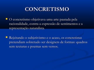 CONCRETISMOCONCRETISMO
 O concretismo objetivava uma arte pautada pelaO concretismo objetivava uma arte pautada pela
racionalidade, contra a expressão de sentimentos e aracionalidade, contra a expressão de sentimentos e a
representação naturalista.representação naturalista.
 Rejeitando o subjetivismo e o acaso, os concretistasRejeitando o subjetivismo e o acaso, os concretistas
pretendiam sobretudo ser designers de formas: quadrospretendiam sobretudo ser designers de formas: quadros
sem texturas e poemas sem versos.sem texturas e poemas sem versos.
 