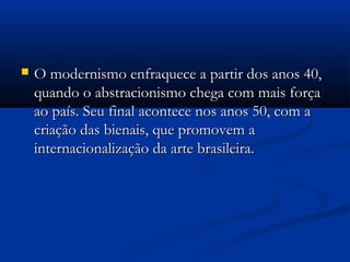 O modernismo enfraquece a partir dos anos 40,O modernismo enfraquece a partir dos anos 40,
quando o abstracionismo chega com mais forçaquando o abstracionismo chega com mais força
ao país. Seu final acontece nos anos 50, com aao país. Seu final acontece nos anos 50, com a
criação das bienais, que promovem acriação das bienais, que promovem a
internacionalização da arte brasileira. internacionalização da arte brasileira. 
 