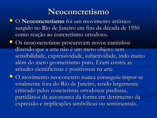 NeoconcretismoNeoconcretismo
 OO NeoconcretismoNeoconcretismo foi um movimento artísticofoi um movimento artístico
surgido no Rio de Janeiro em fins da década de 1950surgido no Rio de Janeiro em fins da década de 1950
como reação ao concretismo ortodoxo.como reação ao concretismo ortodoxo.
 Os neoconcretistas procuravam novos caminhosOs neoconcretistas procuravam novos caminhos
dizendo que a arte não é um mero objeto: temdizendo que a arte não é um mero objeto: tem
sensibilidade, expressividade, subjetividade, indo muitosensibilidade, expressividade, subjetividade, indo muito
além do mero geometrismo puro. Eram contra asalém do mero geometrismo puro. Eram contra as
atitudes cientificistas e positivistas na arte.atitudes cientificistas e positivistas na arte.
 O movimento neoconcreto nunca conseguiu impor-seO movimento neoconcreto nunca conseguiu impor-se
totalmente fora do Rio de Janeiro, sendo largamentetotalmente fora do Rio de Janeiro, sendo largamente
criticado pelos concretistas ortodoxos paulistas,criticado pelos concretistas ortodoxos paulistas,
partidários da autonomia da forma em detrimento dapartidários da autonomia da forma em detrimento da
expressão e implicações simbólicas ou sentimentais.expressão e implicações simbólicas ou sentimentais.
 