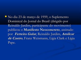  No dia 23 de março de 1959, o SuplementoNo dia 23 de março de 1959, o Suplemento
Dominical do Jornal do Brasil (dirigido porDominical do Jornal do Brasil (dirigido por
Reinaldo Jardim, participante do movimento)Reinaldo Jardim, participante do movimento)
publicou opublicou o Manifesto NeoconcretoManifesto Neoconcreto, assinado, assinado
porpor Ferreira GularFerreira Gular, Reinaldo Jardim,, Reinaldo Jardim, AmílcarAmílcar
de Castrode Castro, Franz Weismann, Lígia Clark e Lígia, Franz Weismann, Lígia Clark e Lígia
Pape.Pape.
 