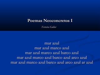 Poemas Neoconcretos IPoemas Neoconcretos I
Ferreira GullarFerreira Gullar  
  
mar azulmar azul
mar azul marco azulmar azul marco azul
mar azul marco azul barco azulmar azul marco azul barco azul
mar azul marco azul barco azul arco azulmar azul marco azul barco azul arco azul
mar azul marco azul barco azul arco azul ar azulmar azul marco azul barco azul arco azul ar azul
 