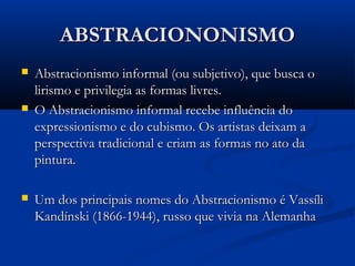 ABSTRACIONONISMOABSTRACIONONISMO
 Abstracionismo informal (ou subjetivo), que busca oAbstracionismo informal (ou subjetivo), que busca o
lirismo e privilegia as formas livres.lirismo e privilegia as formas livres.
 O Abstracionismo informal recebe influência doO Abstracionismo informal recebe influência do
expressionismo e do cubismo. Os artistas deixam aexpressionismo e do cubismo. Os artistas deixam a
perspectiva tradicional e criam as formas no ato daperspectiva tradicional e criam as formas no ato da
pintura.pintura.
 Um dos principais nomes do Abstracionismo é VassíliUm dos principais nomes do Abstracionismo é Vassíli
Kandínski (1866-1944), russo que vivia na AlemanhaKandínski (1866-1944), russo que vivia na Alemanha
 