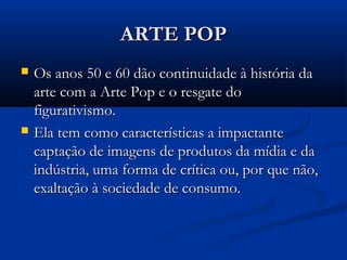 ARTE POPARTE POP
 Os anos 50 e 60 dão continuidade à história daOs anos 50 e 60 dão continuidade à história da
arte com a Arte Pop e o resgate doarte com a Arte Pop e o resgate do
figurativismo.figurativismo.
 Ela tem como características a impactanteEla tem como características a impactante
captação de imagens de produtos da mídia e dacaptação de imagens de produtos da mídia e da
indústria, uma forma de crítica ou, por que não,indústria, uma forma de crítica ou, por que não,
exaltação à sociedade de consumo.exaltação à sociedade de consumo.
 