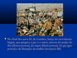  No final dos anos 60, de Londres, berço do movimentoNo final dos anos 60, de Londres, berço do movimento
hippie, que pregava a paz e o amor, através do poder dahippie, que pregava a paz e o amor, através do poder da
flor [flower power], do negro [black power], do gay [gayflor [flower power], do negro [black power], do gay [gay
power] e da liberação da mulher [women's lib].power] e da liberação da mulher [women's lib].
 