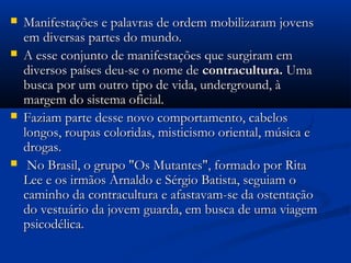  Manifestações e palavras de ordem mobilizaram jovensManifestações e palavras de ordem mobilizaram jovens
em diversas partes do mundo.em diversas partes do mundo.
 A esse conjunto de manifestações que surgiram emA esse conjunto de manifestações que surgiram em
diversos países deu-se o nome dediversos países deu-se o nome de contracultura.contracultura. UmaUma
busca por um outro tipo de vida, underground, àbusca por um outro tipo de vida, underground, à
margem do sistema oficial.margem do sistema oficial.
 Faziam parte desse novo comportamento, cabelosFaziam parte desse novo comportamento, cabelos
longos, roupas coloridas, misticismo oriental, música elongos, roupas coloridas, misticismo oriental, música e
drogas.drogas.
 No Brasil, o grupo "Os Mutantes", formado por RitaNo Brasil, o grupo "Os Mutantes", formado por Rita
Lee e os irmãos Arnaldo e Sérgio Batista, seguiam oLee e os irmãos Arnaldo e Sérgio Batista, seguiam o
caminho da contracultura e afastavam-se da ostentaçãocaminho da contracultura e afastavam-se da ostentação
do vestuário da jovem guarda, em busca de uma viagemdo vestuário da jovem guarda, em busca de uma viagem
psicodélica.psicodélica.
 