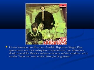  O trio formado por Rita Lee, Arnaldo Baptista e Sérgio DiasO trio formado por Rita Lee, Arnaldo Baptista e Sérgio Dias
apresentava um rock anárquico e experimental, que misturavaapresentava um rock anárquico e experimental, que misturava
desde psicodelia, Beatles, música concreta, música erudita e até odesde psicodelia, Beatles, música concreta, música erudita e até o
samba. Tudo isso com muita distorção de guitarra.samba. Tudo isso com muita distorção de guitarra.
 