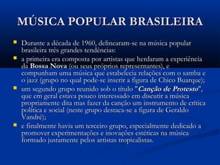MÚSICA POPULAR BRASILEIRAMÚSICA POPULAR BRASILEIRA
 Durante a década de 1960, delinearam-se na música popularDurante a década de 1960, delinearam-se na música popular
brasileira três grandes tendências:brasileira três grandes tendências:
 a primeira era composta por artistas que herdaram a experiênciaa primeira era composta por artistas que herdaram a experiência
dada Bossa NovaBossa Nova (ou seus próprios representantes), e(ou seus próprios representantes), e
compunham uma música que estabelecia relações com o samba ecompunham uma música que estabelecia relações com o samba e
o jazz (grupo no qual pode-se inserir a figura de Chico Buarque);o jazz (grupo no qual pode-se inserir a figura de Chico Buarque);
 um segundo grupo reunido sob o título "um segundo grupo reunido sob o título "Canção de ProtestoCanção de Protesto",",
que em geral estava pouco interessado em discutir a músicaque em geral estava pouco interessado em discutir a música
propriamente dita mas fazer da canção um instrumento de críticapropriamente dita mas fazer da canção um instrumento de crítica
política e social (neste grupo destaca-se a figura de Geraldopolítica e social (neste grupo destaca-se a figura de Geraldo
Vandré);Vandré);
 e finalmente havia um terceiro grupo, especialmente dedicado ae finalmente havia um terceiro grupo, especialmente dedicado a
promover experimentações e inovações estéticas na músicapromover experimentações e inovações estéticas na música
formado justamente pelos artistas tropicalistas.formado justamente pelos artistas tropicalistas.
 