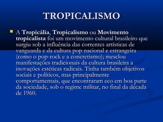 TROPICALISMOTROPICALISMO
 AA TropicáliaTropicália,, TropicalismoTropicalismo ouou MovimentoMovimento
tropicalistatropicalista foi um movimento cultural brasileiro quefoi um movimento cultural brasileiro que
surgiu sob a influência das correntes artísticas desurgiu sob a influência das correntes artísticas de
vanguarda e da cultura pop nacional e estrangeiravanguarda e da cultura pop nacional e estrangeira
(como o pop-rock e a concretismo); mesclou(como o pop-rock e a concretismo); mesclou
manifestações tradicionais da cultura brasileira amanifestações tradicionais da cultura brasileira a
inovações estéticas radicais. Tinha também objetivosinovações estéticas radicais. Tinha também objetivos
sociais e políticos, mas principalmentesociais e políticos, mas principalmente
comportamentais, que encontraram eco em boa partecomportamentais, que encontraram eco em boa parte
da sociedade, sob o regime militar, no final da décadada sociedade, sob o regime militar, no final da década
de 1960.de 1960.
 