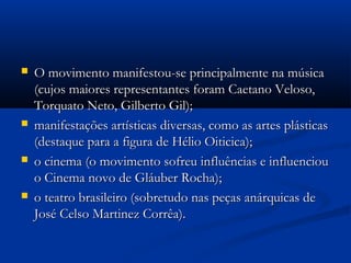  O movimento manifestou-se principalmente na músicaO movimento manifestou-se principalmente na música
(cujos maiores representantes foram Caetano Veloso,(cujos maiores representantes foram Caetano Veloso,
Torquato Neto, Gilberto Gil);Torquato Neto, Gilberto Gil);
 manifestações artísticas diversas, como as artes plásticasmanifestações artísticas diversas, como as artes plásticas
(destaque para a figura de Hélio Oiticica);(destaque para a figura de Hélio Oiticica);
 o cinema (o movimento sofreu influências e influenciouo cinema (o movimento sofreu influências e influenciou
o Cinema novo de Gláuber Rocha);o Cinema novo de Gláuber Rocha);
 o teatro brasileiro (sobretudo nas peças anárquicas deo teatro brasileiro (sobretudo nas peças anárquicas de
José Celso Martinez Corrêa).José Celso Martinez Corrêa).
 