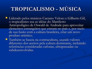 TROPICALISMO - MÚSICATROPICALISMO - MÚSICA
 Liderado pelos músicos Caetano Veloso e Gilberto Gil,Liderado pelos músicos Caetano Veloso e Gilberto Gil,
o tropicalismo usa as idéias do Manifestoo tropicalismo usa as idéias do Manifesto
Antropofágico de Oswald de Andrade para aproveitarAntropofágico de Oswald de Andrade para aproveitar
elementos estrangeiros que entram no país e, por meioelementos estrangeiros que entram no país e, por meio
de sua fusão com a cultura brasileira, criar um novode sua fusão com a cultura brasileira, criar um novo
produto artístico.produto artístico.
 Também se baseia na contracultura, usando valoresTambém se baseia na contracultura, usando valores
diferentes dos aceitos pela cultura dominante, incluindodiferentes dos aceitos pela cultura dominante, incluindo
referências consideradas cafonas, ultrapassadas oureferências consideradas cafonas, ultrapassadas ou
subdesenvolvidas.subdesenvolvidas.
 