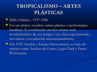 TROPICALISMO – ARTESTROPICALISMO – ARTES
PLÁSTICASPLÁSTICAS
 Hélio Oiticica - 1937-1980Hélio Oiticica - 1937-1980
 Foi um pintor, escultor, artista plástico e performáticoFoi um pintor, escultor, artista plástico e performático
brasileiro. É considerado um dos artistas maisbrasileiro. É considerado um dos artistas mais
revolucionários de seu tempo e sua obra experimental erevolucionários de seu tempo e sua obra experimental e
inovadora é reconhecida internacionalmente.inovadora é reconhecida internacionalmente.
 Em 1959, fundou o Grupo Neoconcreto, ao lado deEm 1959, fundou o Grupo Neoconcreto, ao lado de
artistas como Amilcar de Castro, Lygia Clark e Franzartistas como Amilcar de Castro, Lygia Clark e Franz
Weissmann.Weissmann.
 