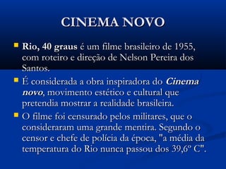 CINEMA NOVOCINEMA NOVO
 Rio, 40 grausRio, 40 graus é um filme brasileiro de 1955,é um filme brasileiro de 1955,
com roteiro e direção de Nelson Pereira doscom roteiro e direção de Nelson Pereira dos
Santos.Santos.
 É considerada a obra inspiradora doÉ considerada a obra inspiradora do CinemaCinema
novonovo, movimento estético e cultural que, movimento estético e cultural que
pretendia mostrar a realidade brasileira.pretendia mostrar a realidade brasileira.
 O filme foi censurado pelos militares, que oO filme foi censurado pelos militares, que o
consideraram uma grande mentira. Segundo oconsideraram uma grande mentira. Segundo o
censor e chefe de polícia da época, "a média dacensor e chefe de polícia da época, "a média da
temperatura do Rio nunca passou dos 39,6º C".temperatura do Rio nunca passou dos 39,6º C".
 