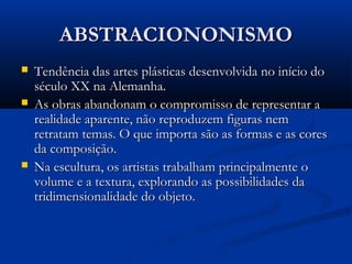 ABSTRACIONONISMOABSTRACIONONISMO
 Tendência das artes plásticas desenvolvida no início doTendência das artes plásticas desenvolvida no início do
século XX na Alemanha.século XX na Alemanha.
 As obras abandonam o compromisso de representar aAs obras abandonam o compromisso de representar a
realidade aparente, não reproduzem figuras nemrealidade aparente, não reproduzem figuras nem
retratam temas. O que importa são as formas e as coresretratam temas. O que importa são as formas e as cores
da composição.da composição.
 Na escultura, os artistas trabalham principalmente oNa escultura, os artistas trabalham principalmente o
volume e a textura, explorando as possibilidades davolume e a textura, explorando as possibilidades da
tridimensionalidade do objeto.tridimensionalidade do objeto.
 