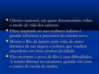  Clássico nacional, um quase documentário sobreClássico nacional, um quase documentário sobre
o modo de vida dos cariocas.o modo de vida dos cariocas.
 Filme inspirado no neo-realismo italiano éFilme inspirado no neo-realismo italiano é
grande influência e precursor do cinema novo.grande influência e precursor do cinema novo.
 Mostra o Rio de Janeiro pela visão de cincoMostra o Rio de Janeiro pela visão de cinco
meninos de rua negros e pobres, que vendemmeninos de rua negros e pobres, que vendem
amendoim em cinco pontos da cidade.amendoim em cinco pontos da cidade.
 Eles mostram o povo do Rio e suas dificuldades.Eles mostram o povo do Rio e suas dificuldades.
A tensão diminui no escurecer, quando vão paraA tensão diminui no escurecer, quando vão para
o ensaio da escola de samba.o ensaio da escola de samba.
 