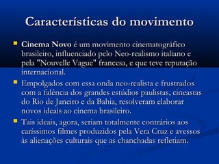 Características do movimentoCaracterísticas do movimento
 Cinema NovoCinema Novo é um movimento cinematográficoé um movimento cinematográfico
brasileiro, influenciado pelo Neo-realismo italiano ebrasileiro, influenciado pelo Neo-realismo italiano e
pela "Nouvelle Vague" francesa, e que teve reputaçãopela "Nouvelle Vague" francesa, e que teve reputação
internacional.internacional.
 Empolgados com essa onda neo-realista e frustradosEmpolgados com essa onda neo-realista e frustrados
com a falência dos grandes estúdios paulistas, cineastascom a falência dos grandes estúdios paulistas, cineastas
do Rio de Janeiro e da Bahia, resolveram elaborardo Rio de Janeiro e da Bahia, resolveram elaborar
novos ideais ao cinema brasileiro.novos ideais ao cinema brasileiro.
 Tais ideais, agora, seriam totalmente contrários aosTais ideais, agora, seriam totalmente contrários aos
caríssimos filmes produzidos pela Vera Cruz e avessoscaríssimos filmes produzidos pela Vera Cruz e avessos
às alienações culturais que as chanchadas refletiam.às alienações culturais que as chanchadas refletiam.
 