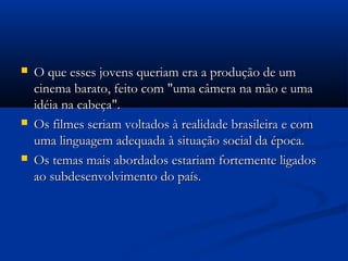  O que esses jovens queriam era a produção de umO que esses jovens queriam era a produção de um
cinema barato, feito com "uma câmera na mão e umacinema barato, feito com "uma câmera na mão e uma
idéia na cabeça".idéia na cabeça".
 Os filmes seriam voltados à realidade brasileira e comOs filmes seriam voltados à realidade brasileira e com
uma linguagem adequada à situação social da época.uma linguagem adequada à situação social da época.
 Os temas mais abordados estariam fortemente ligadosOs temas mais abordados estariam fortemente ligados
ao subdesenvolvimento do país.ao subdesenvolvimento do país.
 