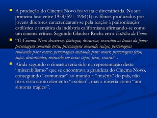  A produção do Cinema Novo foi vasta e diversificada. Na suaA produção do Cinema Novo foi vasta e diversificada. Na sua
primeira fase entre 1958/59 – 1964(1) os filmes produzidos porprimeira fase entre 1958/59 – 1964(1) os filmes produzidos por
jovens diretores caracterizaram-se pela reação à padronizaçãojovens diretores caracterizaram-se pela reação à padronização
estilística e temática da indústria californiana afirmando-se comoestilística e temática da indústria californiana afirmando-se como
um cinema crítico. Segundo Glauber Rocha em aum cinema crítico. Segundo Glauber Rocha em a Estética da FomeEstética da Fome::
 ““OO Cinema NovoCinema Novo descreveu, poetizou, discursou, exercitou os temas da fome:descreveu, poetizou, discursou, exercitou os temas da fome:
personagens comendo terra, personagens comendo raízes, personagenspersonagens comendo terra, personagens comendo raízes, personagens
roubando para comer, personagens matando para comer, personagens feios,roubando para comer, personagens matando para comer, personagens feios,
sujos, descarnados, morando em casas sujas, feias, escuras” .sujos, descarnados, morando em casas sujas, feias, escuras” .
 Ainda segundo o cineasta teria sido na representação desteAinda segundo o cineasta teria sido na representação deste
“miserabilismo” que se encontrava a grandeza do Cinema Novo,“miserabilismo” que se encontrava a grandeza do Cinema Novo,
conseguindo “comunicar” ao mundo a “miséria” do país, nãoconseguindo “comunicar” ao mundo a “miséria” do país, não
mais vista como elemento “exótico”, mas a miséria como “ummais vista como elemento “exótico”, mas a miséria como “um
sintoma trágico”.sintoma trágico”.
 