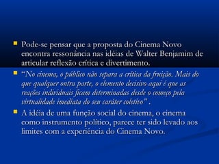  Pode-se pensar que a proposta do Cinema NovoPode-se pensar que a proposta do Cinema Novo
encontra ressonância nas idéias de Walter Benjamim deencontra ressonância nas idéias de Walter Benjamim de
articular reflexão crítica e divertimento.articular reflexão crítica e divertimento.
 ““No cinema, o público não separa a crítica da fruição. Mais doNo cinema, o público não separa a crítica da fruição. Mais do
que qualquer outra parte, o elemento decisivo aqui é que asque qualquer outra parte, o elemento decisivo aqui é que as
reações individuais ficam determinadas desde o começo pelareações individuais ficam determinadas desde o começo pela
virtualidade imediata do seu caráter coletivo”virtualidade imediata do seu caráter coletivo” ..
 A idéia de uma função social do cinema, o cinemaA idéia de uma função social do cinema, o cinema
como instrumento político, parece ter sido levado aoscomo instrumento político, parece ter sido levado aos
limites com a experiência do Cinema Novo.limites com a experiência do Cinema Novo.
 