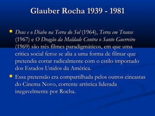 Glauber Rocha 1939 - 1981Glauber Rocha 1939 - 1981
 Deus e o Diabo na Terra do SolDeus e o Diabo na Terra do Sol (1964),(1964), Terra em TranseTerra em Transe
(1967) e(1967) e O Dragão da Maldade Contra o Santo GuerreiroO Dragão da Maldade Contra o Santo Guerreiro
(1969) são três filmes paradigmáticos, em que uma(1969) são três filmes paradigmáticos, em que uma
crítica social feroz se alia a uma forma de filmar quecrítica social feroz se alia a uma forma de filmar que
pretendia cortar radicalmente com o estilo importadopretendia cortar radicalmente com o estilo importado
dos Estados Unidos da América.dos Estados Unidos da América.
 Essa pretensão era compartilhada pelos outros cineastasEssa pretensão era compartilhada pelos outros cineastas
do Cinema Novo, corrente artística lideradado Cinema Novo, corrente artística liderada
inegavelmente por Rocha.inegavelmente por Rocha.
 