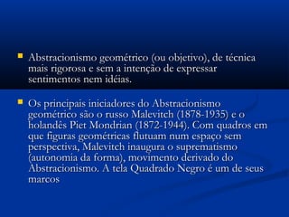  Abstracionismo geométrico (ou objetivo), de técnicaAbstracionismo geométrico (ou objetivo), de técnica
mais rigorosa e sem a intenção de expressarmais rigorosa e sem a intenção de expressar
sentimentos nem idéias.sentimentos nem idéias.
 Os principais iniciadores do AbstracionismoOs principais iniciadores do Abstracionismo
geométrico são o russo Malevitch (1878-1935) e ogeométrico são o russo Malevitch (1878-1935) e o
holandês Piet Mondrian (1872-1944). Com quadros emholandês Piet Mondrian (1872-1944). Com quadros em
que figuras geométricas flutuam num espaço semque figuras geométricas flutuam num espaço sem
perspectiva, Malevitch inaugura o suprematismoperspectiva, Malevitch inaugura o suprematismo
(autonomia da forma), movimento derivado do(autonomia da forma), movimento derivado do
Abstracionismo. A tela Quadrado Negro é um de seusAbstracionismo. A tela Quadrado Negro é um de seus
marcosmarcos
 
