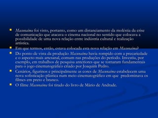  MacunaímaMacunaíma foi visto, portanto, como um distanciamento da moléstia da crisefoi visto, portanto, como um distanciamento da moléstia da crise
de comunicação que atacava o cinema nacional no sentido que colocava ade comunicação que atacava o cinema nacional no sentido que colocava a
possibilidade de uma nova relação entre indústria cultural e realizaçãopossibilidade de uma nova relação entre indústria cultural e realização
artística.artística.
 Em que termos, então, estava colocada esta nova relação emEm que termos, então, estava colocada esta nova relação em MacunaímaMacunaíma??
 Do ponto de vista da produçãoDo ponto de vista da produção MacunaímaMacunaíma havia rompido com a precariedadehavia rompido com a precariedade
e o aspecto mais artesanal, comum nas produções do período. Investiu, pore o aspecto mais artesanal, comum nas produções do período. Investiu, por
exemplo, em trabalhos de pesquisa anteriores que se tornaram fundamentaisexemplo, em trabalhos de pesquisa anteriores que se tornaram fundamentais
para o jogo cinematográfico criado por Joaquim Pedro.para o jogo cinematográfico criado por Joaquim Pedro.
 Cenários, figurinos e principalmente as cores deCenários, figurinos e principalmente as cores de MacunaímaMacunaíma estabelecem umaestabelecem uma
nova sofisticação plástica num meio cinematográfico em que predominava osnova sofisticação plástica num meio cinematográfico em que predominava os
filmes em preto e branco.filmes em preto e branco.
 O filmeO filme MacunaímaMacunaíma foi tirado do livro de Mário de Andrade.foi tirado do livro de Mário de Andrade.
 