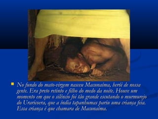 No fundo do mato-virgem nasceu Macunaíma, herói de nossaNo fundo do mato-virgem nasceu Macunaíma, herói de nossa
gente. Era preto retinto e filho do medo da noite. Houve umgente. Era preto retinto e filho do medo da noite. Houve um
momento em que o silêncio foi tão grande escutando o murmurejomomento em que o silêncio foi tão grande escutando o murmurejo
do Uraricoera, que a índia tapanhumas pariu uma criança feia.do Uraricoera, que a índia tapanhumas pariu uma criança feia.
Essa criança é que chamara de Macunaíma.Essa criança é que chamara de Macunaíma.
 
