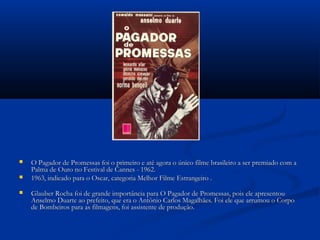  O Pagador de Promessas foi o primeiro e até agora o único filme brasileiro a ser premiado com aO Pagador de Promessas foi o primeiro e até agora o único filme brasileiro a ser premiado com a
Palma de Ouro no Festival de Cannes - 1962.Palma de Ouro no Festival de Cannes - 1962.
 1963, indicado para o Oscar, categoria Melhor Filme Estrangeiro .1963, indicado para o Oscar, categoria Melhor Filme Estrangeiro .
 Glauber Rocha foi de grande importância para O Pagador de Promessas, pois ele apresentouGlauber Rocha foi de grande importância para O Pagador de Promessas, pois ele apresentou
Anselmo Duarte ao prefeito, que era o Antônio Carlos Magalhães. Foi ele que arrumou o CorpoAnselmo Duarte ao prefeito, que era o Antônio Carlos Magalhães. Foi ele que arrumou o Corpo
de Bombeiros para as filmagens, foi assistente de produção.de Bombeiros para as filmagens, foi assistente de produção.
 