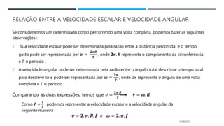 RELAÇÃO ENTRE A VELOCIDADE ESCALAR E VELOCIDADE ANGULAR
Se considerarmos um determinado corpo percorrendo uma volta completa, podemos fazer as seguintes
observações :
1. Sua velocidade escalar pode ser determinada pela razão entre a distância percorrida e o tempo
gasto pode ser representada por 𝒗 =
𝟐𝝅𝑹
𝑻
, onde 2𝝅. 𝑹 representa o comprimento da circunferência
e 𝑇 o período .
2. A velocidade angular pode ser determinada pela razão entre o ângulo total descrito e o tempo total
para descrevê-lo e pode ser representada por 𝝎 =
𝟐𝝅
𝑻
, onde 2𝜋 representa o ângulo de uma volta
completa e 𝑇 o período .
Comparando as duas expressões, temos que 𝒗 =
𝟐𝝅.𝑹
𝑻
𝐯 = 𝝎. 𝑹
05/06/2023
Como 𝒇 =
𝟏
𝑻
, podemos representar a velocidade escalar e a velocidade angular da
seguinte maneira :
𝒗 = 𝟐. 𝝅. 𝑹. 𝒇 e 𝝎 = 𝟐. 𝝅. 𝒇
 