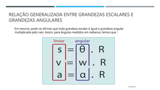 RELAÇÃO GENERALIZADA ENTRE GRANDEZAS ESCALARES E
GRANDEZAS ANGULARES
05/06/2023
Em resumo, pode-se afirmar que toda grandeza escalar é igual a grandeza angular
multiplicada pelo raio. Assim, para ângulos medidos em radianos, temos que :
 