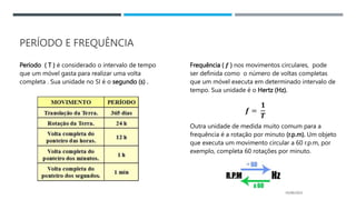 PERÍODO E FREQUÊNCIA
Período ( T ) é considerado o intervalo de tempo
que um móvel gasta para realizar uma volta
completa . Sua unidade no SI é o segundo (s) .
Frequência ( 𝒇 ) nos movimentos circulares, pode
ser definida como o número de voltas completas
que um móvel executa em determinado intervalo de
tempo. Sua unidade é o Hertz (Hz).
Outra unidade de medida muito comum para a
frequência é a rotação por minuto (r.p.m). Um objeto
que executa um movimento circular a 60 r.p.m, por
exemplo, completa 60 rotações por minuto.
05/06/2023
𝒇 =
𝟏
𝑻
 